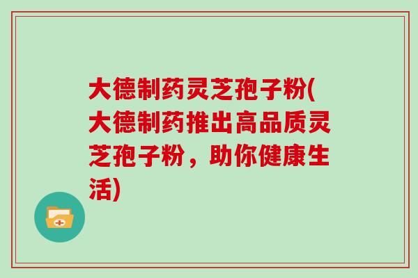 大德制药灵芝孢子粉(大德制药推出高品质灵芝孢子粉,助你健康生活) 大德制药灵芝孢子粉(大德制药推出高品质灵芝孢子粉,助你健康生活)