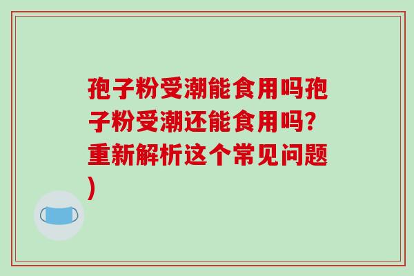 孢子粉受潮能食用吗孢子粉受潮还能食用吗？重新解析这个常见问题)