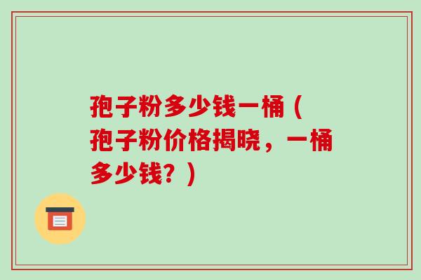 孢子粉多少钱一桶 (孢子粉价格揭晓，一桶多少钱？)