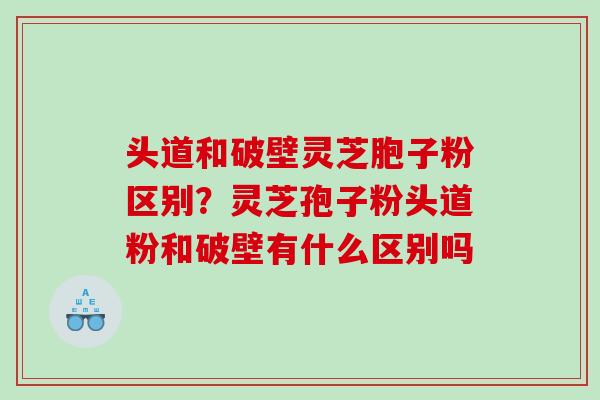 头道和破壁灵芝胞子粉区别?灵芝孢子粉头道粉和破壁有什么区别吗 头道和破壁灵芝胞子粉区别?灵芝孢子粉头道粉和破壁有什么区别吗