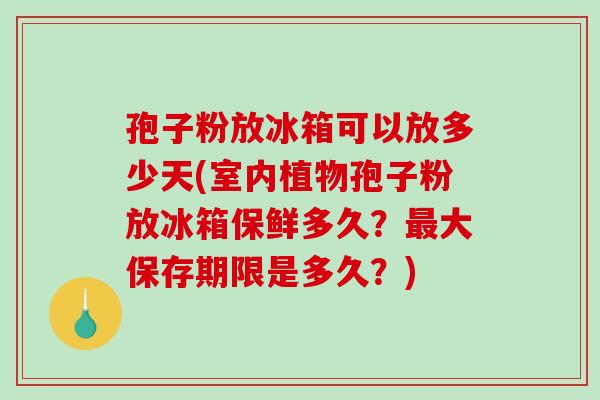 孢子粉放冰箱可以放多少天(室内植物孢子粉放冰箱保鲜多久?大保存期限是多久?) 孢子粉放冰箱可以放多少天(室内植物孢子粉放冰箱保鲜多久?大保存期限是多久?)