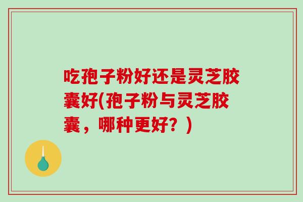 吃孢子粉好还是灵芝胶囊好(孢子粉与灵芝胶囊，哪种更好？)