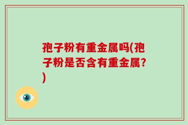 孢子粉有重金属吗(孢子粉是否含有重金属？)