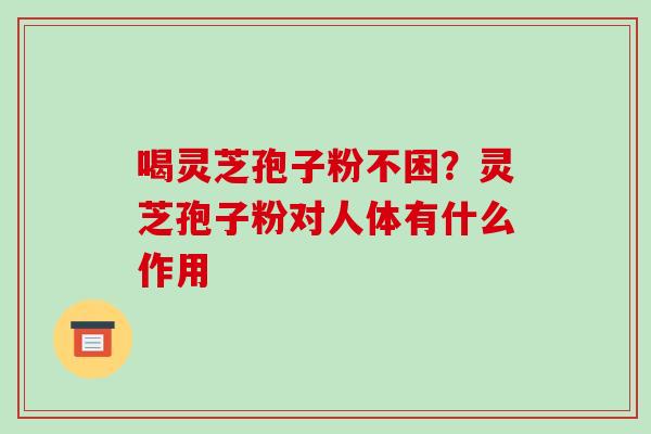 喝灵芝孢子粉不困?灵芝孢子粉对人体有什么作用 喝灵芝孢子粉不困?灵芝孢子粉对人体有什么作用