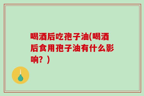 喝酒后吃孢子油(喝酒后食用孢子油有什么影响?) 喝酒后吃孢子油(喝酒后食用孢子油有什么影响?)