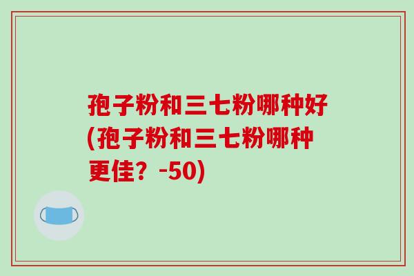 孢子粉和三七粉哪种好(孢子粉和三七粉哪种更佳?-50) 孢子粉和三七粉哪种好(孢子粉和三七粉哪种更佳?-50)