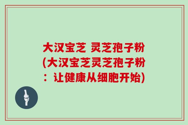 大汉宝芝 灵芝孢子粉(大汉宝芝灵芝孢子粉:让健康从细胞开始) 大汉宝芝 灵芝孢子粉(大汉宝芝灵芝孢子粉:让健康从细胞开始)
