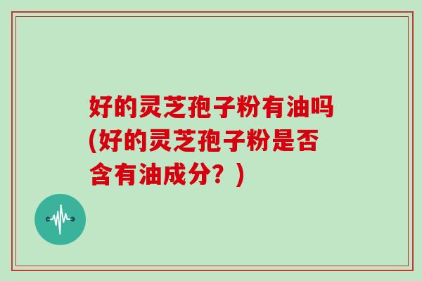 好的灵芝孢子粉有油吗(好的灵芝孢子粉是否含有油成分？)
