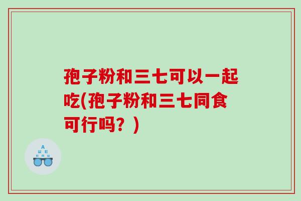 孢子粉和三七可以一起吃(孢子粉和三七同食可行吗?) 孢子粉和三七可以一起吃(孢子粉和三七同食可行吗?)
