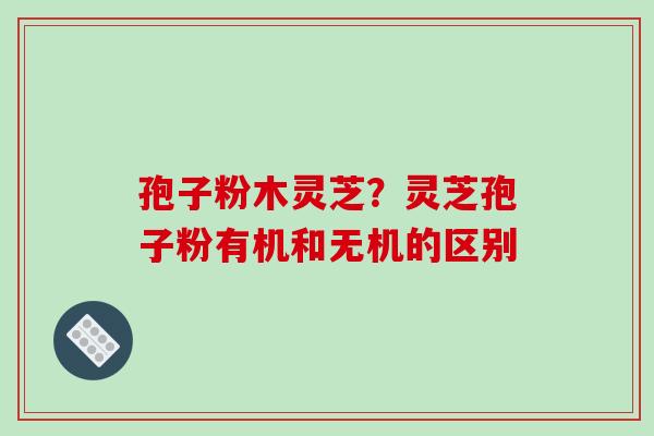 孢子粉木灵芝?灵芝孢子粉有机和无机的区别 孢子粉木灵芝?灵芝孢子粉有机和无机的区别