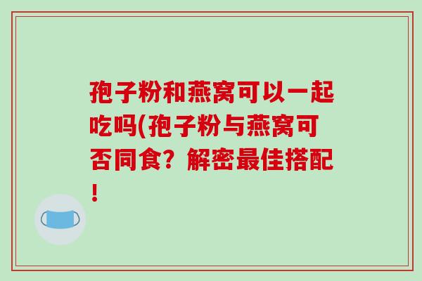 孢子粉和燕窝可以一起吃吗(孢子粉与燕窝可否同食？解密佳搭配！