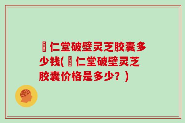 囘仁堂破壁灵芝胶囊多少钱(囘仁堂破壁灵芝胶囊价格是多少?) 囘仁堂破壁灵芝胶囊多少钱(囘仁堂破壁灵芝胶囊价格是多少?)