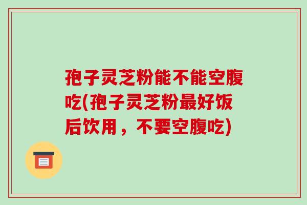 孢子灵芝粉能不能空腹吃(孢子灵芝粉好饭后饮用,不要空腹吃) 孢子灵芝粉能不能空腹吃(孢子灵芝粉好饭后饮用,不要空腹吃)
