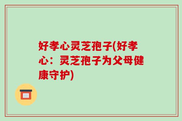 好孝心灵芝孢子(好孝心:灵芝孢子为父母健康守护) 好孝心灵芝孢子(好孝心:灵芝孢子为父母健康守护)