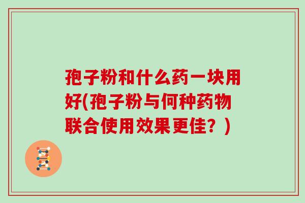 孢子粉和什么药一块用好(孢子粉与何种联合使用效果更佳？)
