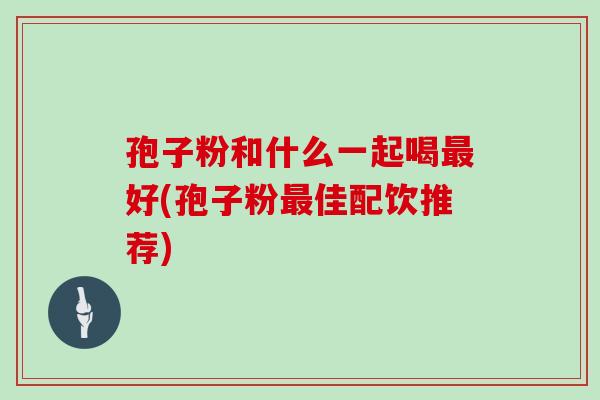 孢子粉和什么一起喝好(孢子粉佳配饮推荐)