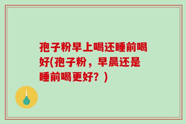 孢子粉早上喝还睡前喝好(孢子粉，早晨还是睡前喝更好？)