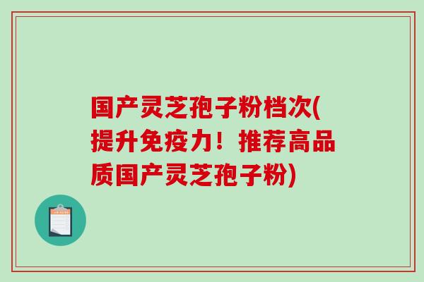 国产灵芝孢子粉档次(提升免疫力!推荐高品质国产灵芝孢子粉) 国产灵芝孢子粉档次(提升免疫力!推荐高品质国产灵芝孢子粉)