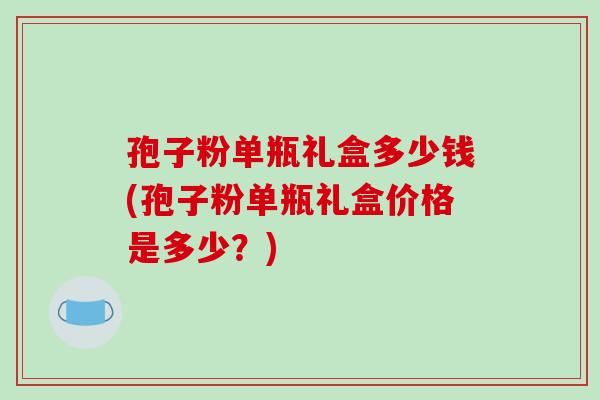 孢子粉单瓶礼盒多少钱(孢子粉单瓶礼盒价格是多少？)