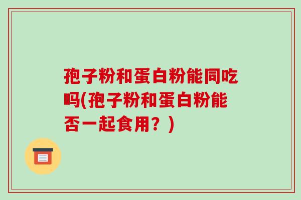 孢子粉和蛋白粉能同吃吗(孢子粉和蛋白粉能否一起食用?) 孢子粉和蛋白粉能同吃吗(孢子粉和蛋白粉能否一起食用?)