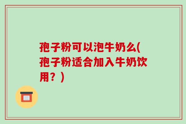 孢子粉可以泡牛奶么(孢子粉适合加入牛奶饮用？)