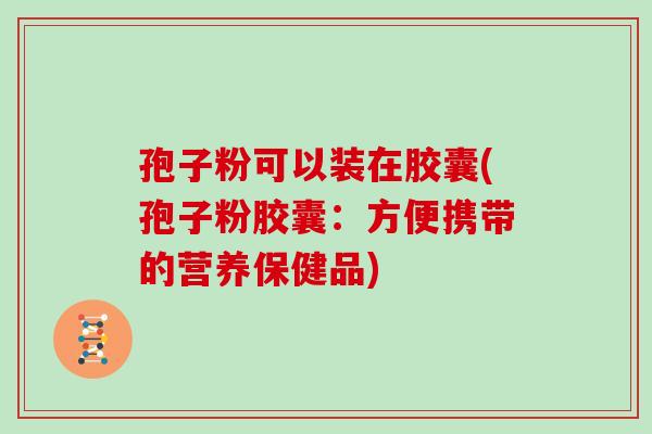 孢子粉可以装在胶囊(孢子粉胶囊:方便携带的营养保健品) 孢子粉可以装在胶囊(孢子粉胶囊:方便携带的营养保健品)