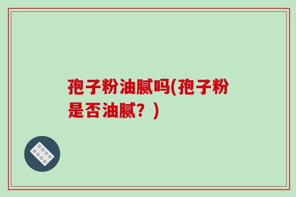 孢子粉油腻吗(孢子粉是否油腻?) 孢子粉油腻吗(孢子粉是否油腻?)