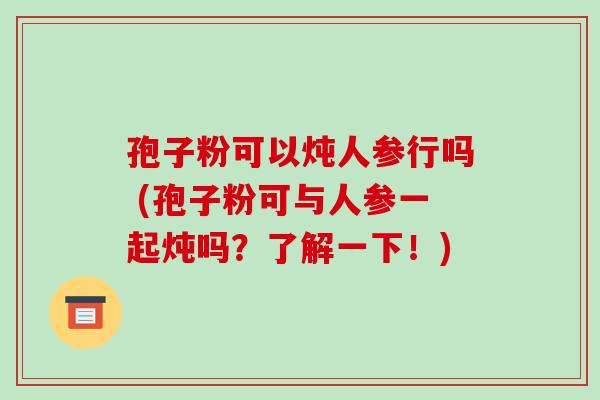 孢子粉可以炖人参行吗 (孢子粉可与人参一起炖吗?了解一下!) 孢子粉可以炖人参行吗 (孢子粉可与人参一起炖吗?了解一下!)