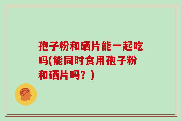 孢子粉和硒片能一起吃吗(能同时食用孢子粉和硒片吗?) 孢子粉和硒片能一起吃吗(能同时食用孢子粉和硒片吗?)