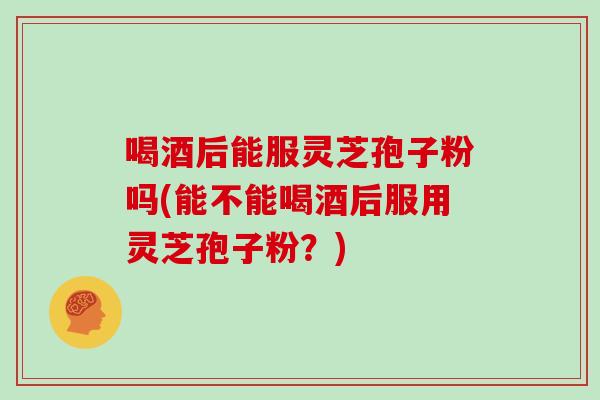 喝酒后能服灵芝孢子粉吗(能不能喝酒后服用灵芝孢子粉?) 喝酒后能服灵芝孢子粉吗(能不能喝酒后服用灵芝孢子粉?)