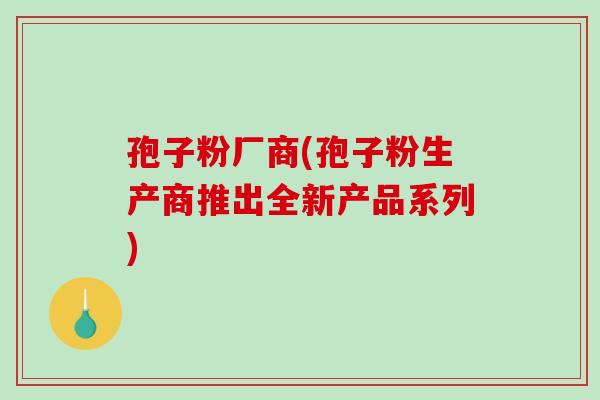 孢子粉厂商(孢子粉生产商推出全新产品系列) 孢子粉厂商(孢子粉生产商推出全新产品系列)