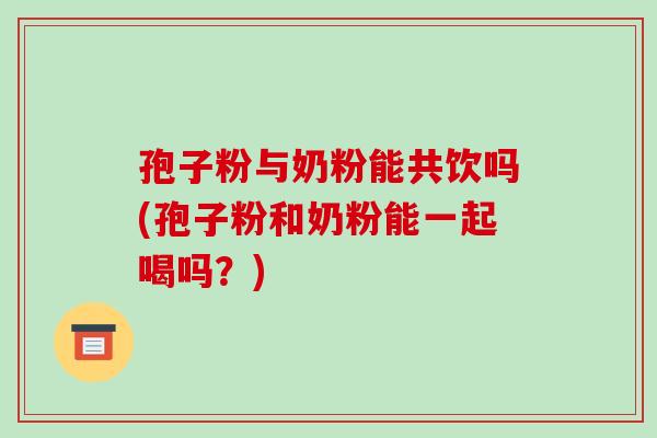孢子粉与奶粉能共饮吗(孢子粉和奶粉能一起喝吗?) 孢子粉与奶粉能共饮吗(孢子粉和奶粉能一起喝吗?)