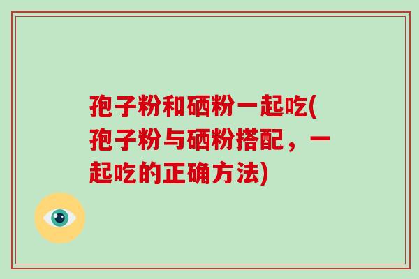 孢子粉和硒粉一起吃(孢子粉与硒粉搭配,一起吃的正确方法) 孢子粉和硒粉一起吃(孢子粉与硒粉搭配,一起吃的正确方法)
