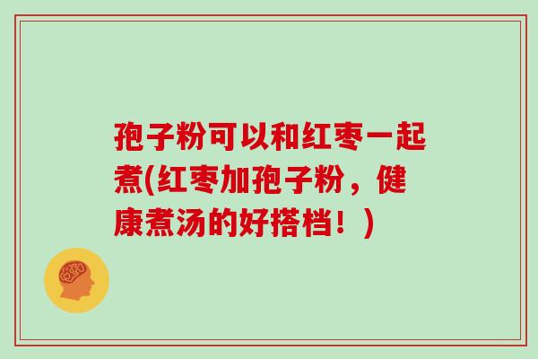 孢子粉可以和红枣一起煮(红枣加孢子粉,健康煮汤的好搭档!) 孢子粉可以和红枣一起煮(红枣加孢子粉,健康煮汤的好搭档!)