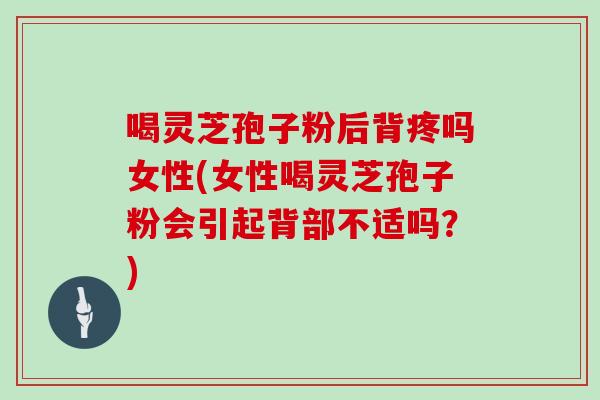 喝灵芝孢子粉后背疼吗女性(女性喝灵芝孢子粉会引起背部不适吗?) 喝灵芝孢子粉后背疼吗女性(女性喝灵芝孢子粉会引起背部不适吗?)