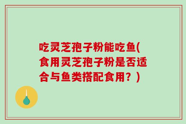 吃灵芝孢子粉能吃鱼(食用灵芝孢子粉是否适合与鱼类搭配食用?) 吃灵芝孢子粉能吃鱼(食用灵芝孢子粉是否适合与鱼类搭配食用?)