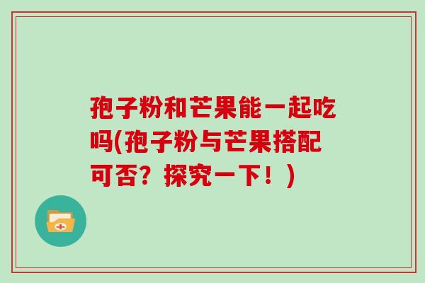 孢子粉和芒果能一起吃吗(孢子粉与芒果搭配可否?探究一下!) 孢子粉和芒果能一起吃吗(孢子粉与芒果搭配可否?探究一下!)