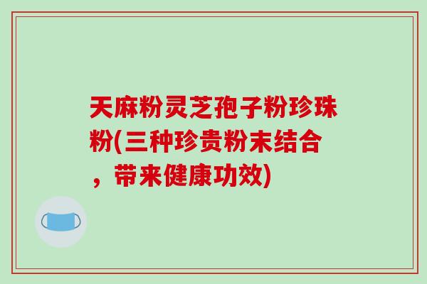 天麻粉灵芝孢子粉珍珠粉(三种珍贵粉末结合,带来健康功效) 天麻粉灵芝孢子粉珍珠粉(三种珍贵粉末结合,带来健康功效)