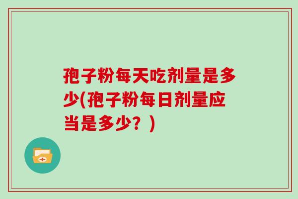 孢子粉每天吃剂量是多少(孢子粉每日剂量应当是多少?) 孢子粉每天吃剂量是多少(孢子粉每日剂量应当是多少?)