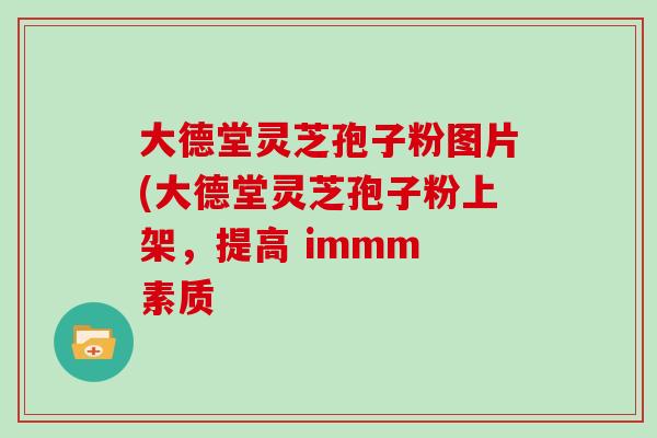 大德堂灵芝孢子粉图片(大德堂灵芝孢子粉上架,提高 immm 素质 大德堂灵芝孢子粉图片(大德堂灵芝孢子粉上架,提高 immm 素质