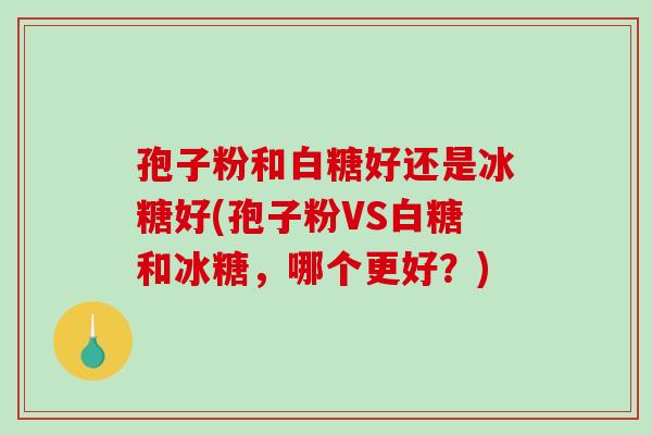 孢子粉和白糖好还是冰糖好(孢子粉VS白糖和冰糖,哪个更好?) 孢子粉和白糖好还是冰糖好(孢子粉VS白糖和冰糖,哪个更好?)