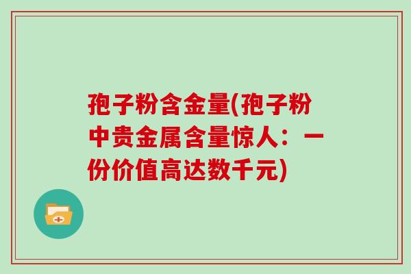 孢子粉含金量(孢子粉中贵金属含量惊人:一份价值高达数千元) 孢子粉含金量(孢子粉中贵金属含量惊人:一份价值高达数千元)