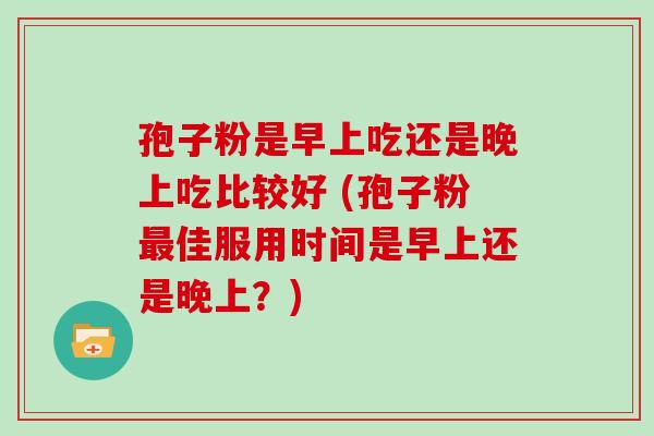 孢子粉是早上吃还是晚上吃比较好 (孢子粉佳服用时间是早上还是晚上?) 孢子粉是早上吃还是晚上吃比较好 (孢子粉佳服用时间是早上还是晚上?)