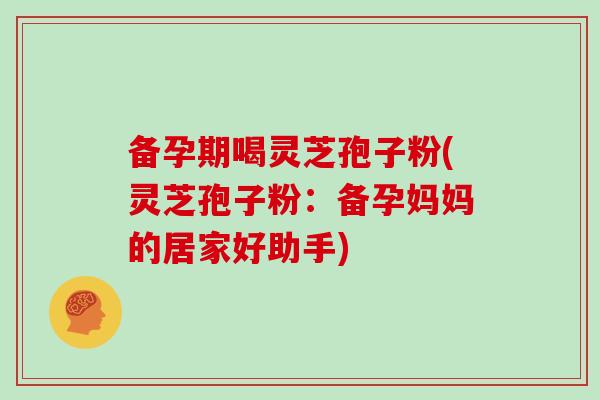 备孕期喝灵芝孢子粉(灵芝孢子粉:备孕妈妈的居家好助手) 备孕期喝灵芝孢子粉(灵芝孢子粉:备孕妈妈的居家好助手)