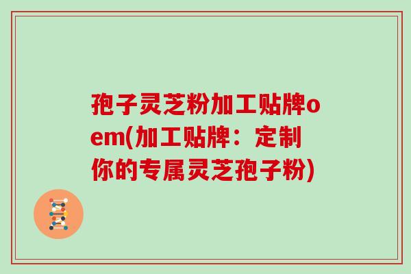 孢子灵芝粉加工贴牌oem(加工贴牌:定制你的专属灵芝孢子粉) 孢子灵芝粉加工贴牌oem(加工贴牌:定制你的专属灵芝孢子粉)