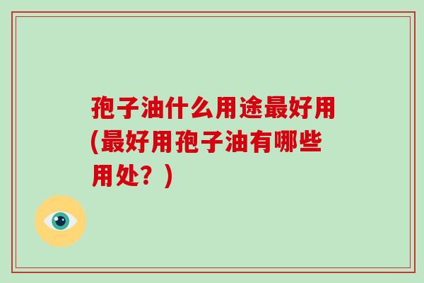 孢子油什么用途好用(好用孢子油有哪些用处?) 孢子油什么用途好用(好用孢子油有哪些用处?)