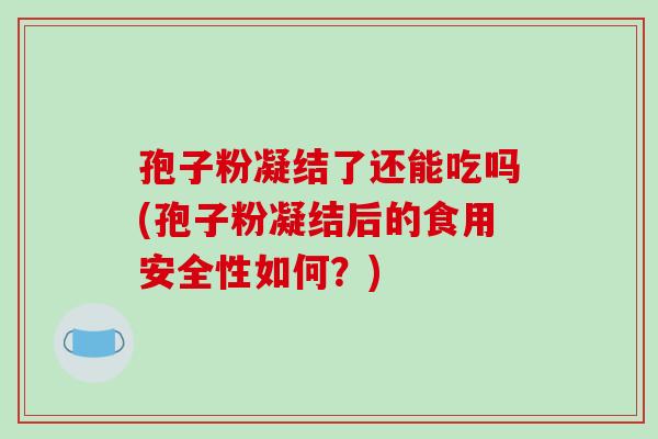 孢子粉凝结了还能吃吗(孢子粉凝结后的食用安全性如何?) 孢子粉凝结了还能吃吗(孢子粉凝结后的食用安全性如何?)