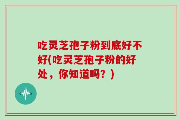 吃灵芝孢子粉到底好不好(吃灵芝孢子粉的好处,你知道吗?) 吃灵芝孢子粉到底好不好(吃灵芝孢子粉的好处,你知道吗?)