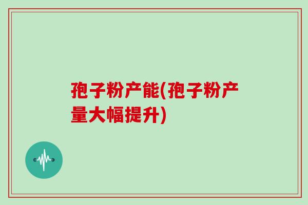 孢子粉产能(孢子粉产量大幅提升) 孢子粉产能(孢子粉产量大幅提升)