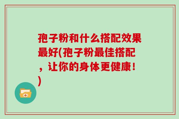 孢子粉和什么搭配效果好(孢子粉佳搭配,让你的身体更健康!) 孢子粉和什么搭配效果好(孢子粉佳搭配,让你的身体更健康!)